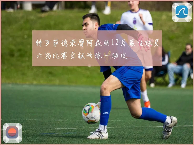 特罗萨德荣膺阿森纳12月最佳球员六场比赛贡献两球一助攻