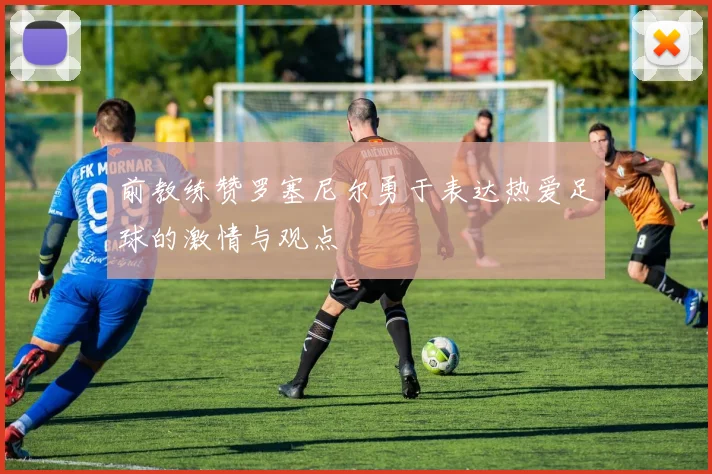 前教练赞罗塞尼尔勇于表达热爱足球的激情与观点