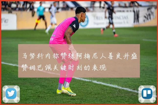 马努科内称赞琼阿梅尼人善良并盛赞姆巴佩关键时刻的表现