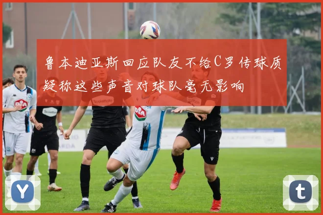 鲁本迪亚斯回应队友不给C罗传球质疑称这些声音对球队毫无影响