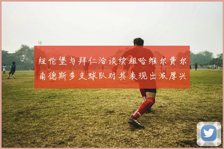 纽伦堡与拜仁洽谈续租哈维尔费尔南德斯多支球队对其表现出浓厚兴趣