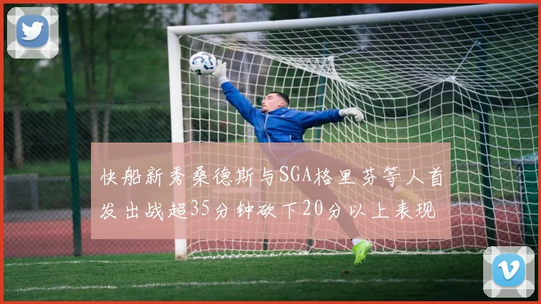 快船新秀桑德斯与SGA格里芬等人首发出战超35分钟砍下20分以上表现亮眼