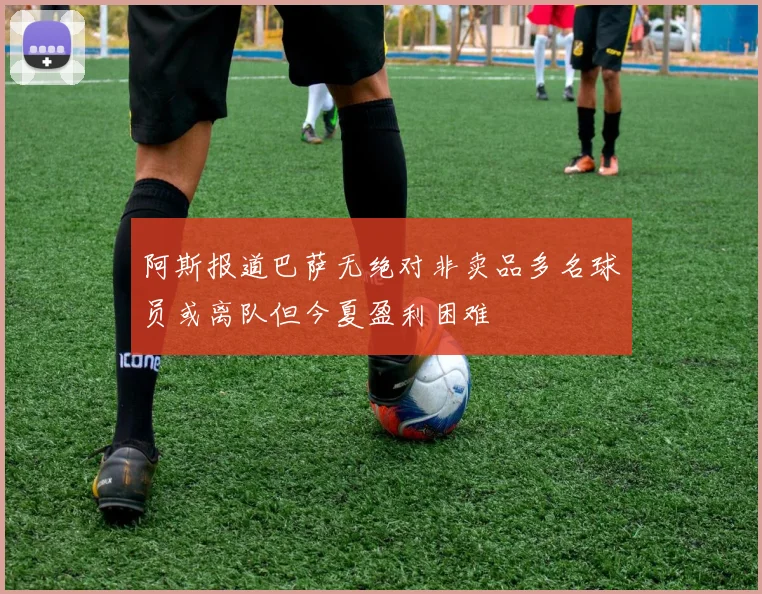阿斯报道巴萨无绝对非卖品多名球员或离队但今夏盈利困难