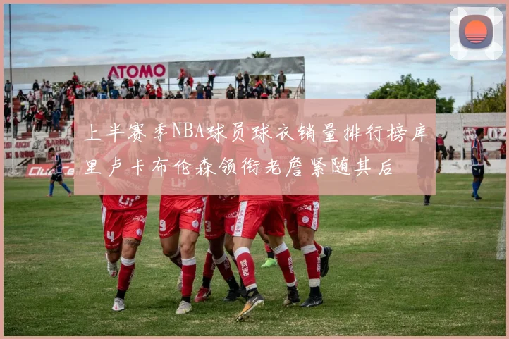 上半赛季NBA球员球衣销量排行榜库里卢卡布伦森领衔老詹紧随其后