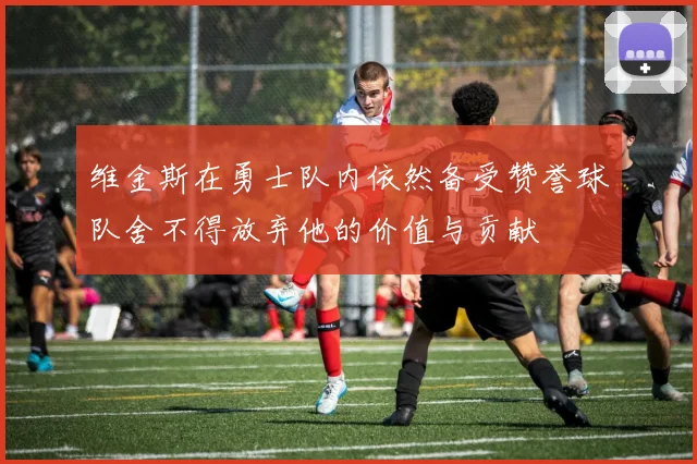 维金斯在勇士队内依然备受赞誉球队舍不得放弃他的价值与贡献