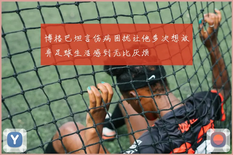 博格巴坦言伤病困扰让他多次想放弃足球生活感到无比厌烦