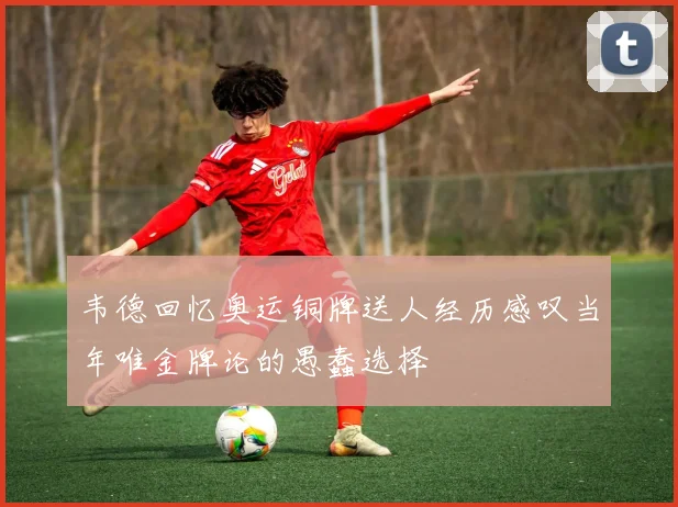 韦德回忆奥运铜牌送人经历感叹当年唯金牌论的愚蠢选择